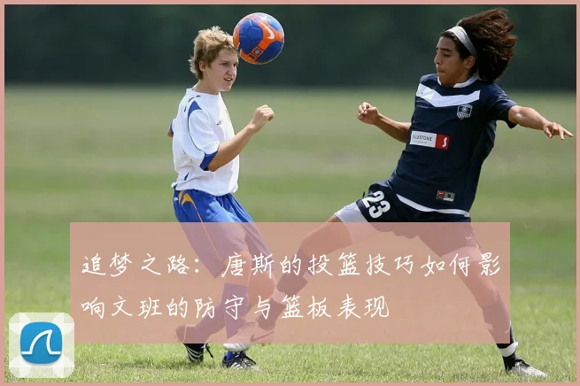 追梦之路：唐斯的投篮技巧如何影响文班的防守与篮板表现