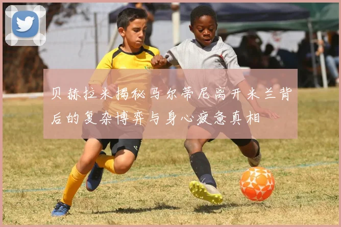 贝赫拉米揭秘马尔蒂尼离开米兰背后的复杂博弈与身心疲惫真相