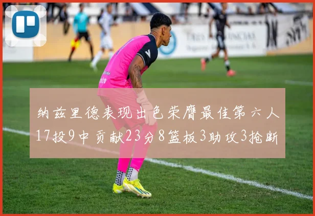 纳兹里德表现出色荣膺最佳第六人17投9中贡献23分8篮板3助攻3抢断1盖帽