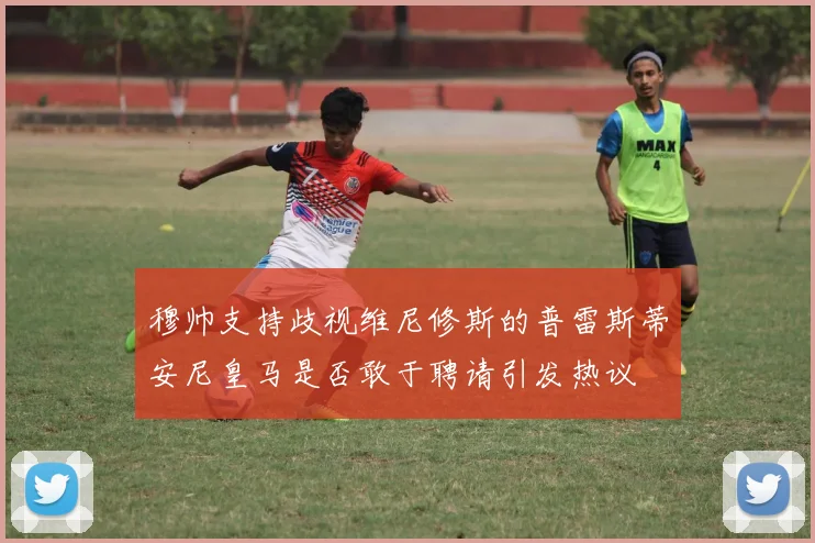 穆帅支持歧视维尼修斯的普雷斯蒂安尼皇马是否敢于聘请引发热议