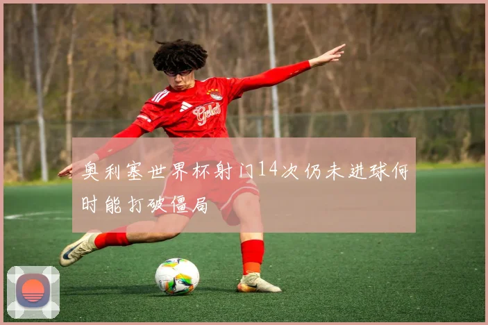 奥利塞世界杯射门14次仍未进球何时能打破僵局