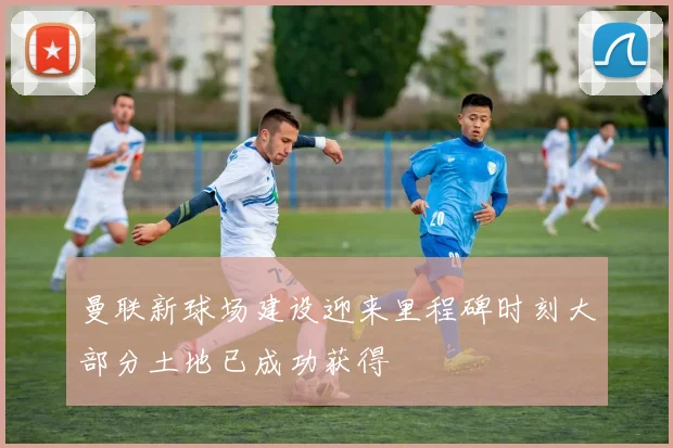 曼联新球场建设迎来里程碑时刻大部分土地已成功获得