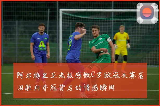 阿尔梅里亚老板感慨C罗欧冠决赛落泪胜利夺冠背后的情感瞬间