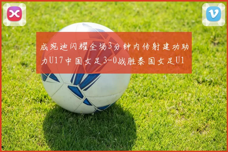 成宛迪闪耀全场3分钟内传射建功助力U17中国女足3-0战胜泰国女足U17