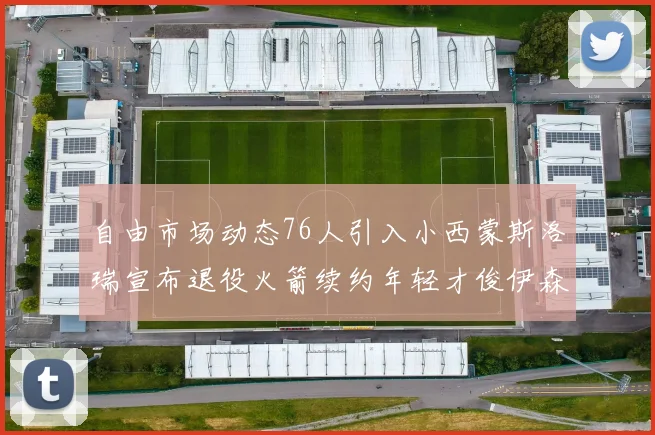 自由市场动态76人引入小西蒙斯洛瑞宣布退役火箭续约年轻才俊伊森