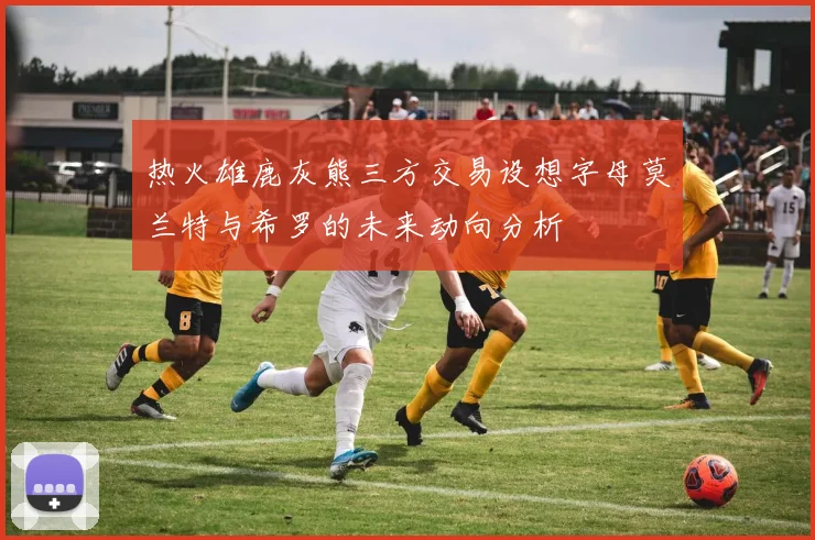 热火雄鹿灰熊三方交易设想字母莫兰特与希罗的未来动向分析
