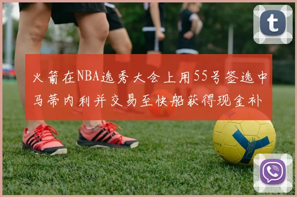 火箭在NBA选秀大会上用55号签选中马蒂内利并交易至快船获得现金补偿