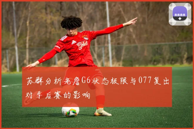 苏群分析老詹G6状态极限与077复出对季后赛的影响