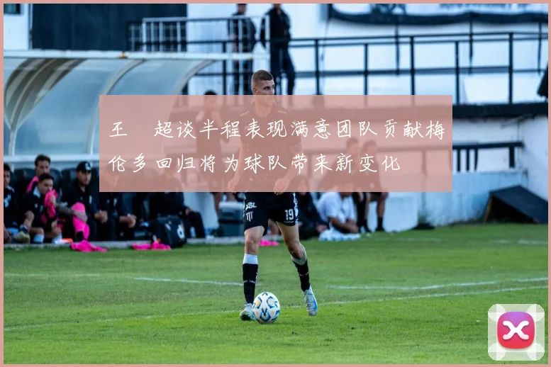 王燊超谈半程表现满意团队贡献梅伦多回归将为球队带来新变化