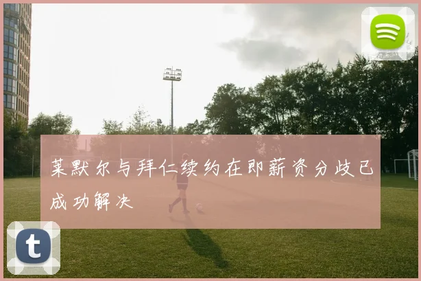 莱默尔与拜仁续约在即薪资分歧已成功解决