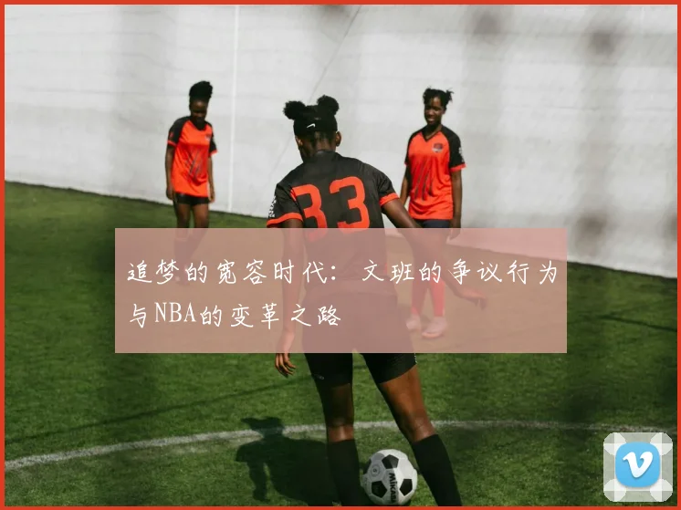 追梦的宽容时代：文班的争议行为与NBA的变革之路