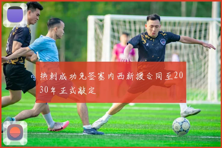 热刺成功免签塞内西新援合同至2030年正式敲定