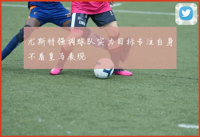 尤斯特强调球队实力目标专注自身不看皇马表现