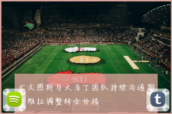尤文图斯与大马丁团队持续沟通期待维拉调整转会价格