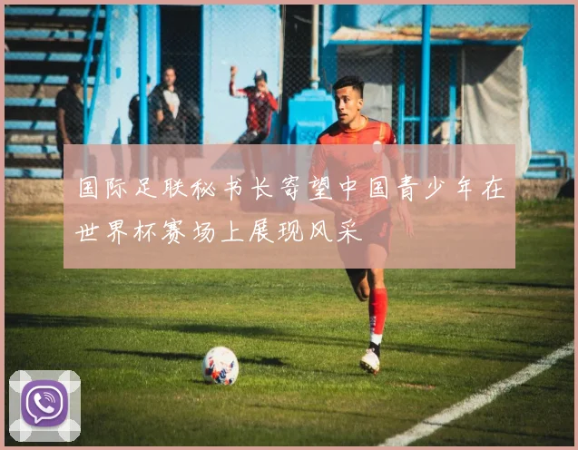 国际足联秘书长寄望中国青少年在世界杯赛场上展现风采
